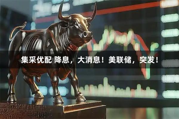 集采优配 降息，大消息！美联储，突发！
