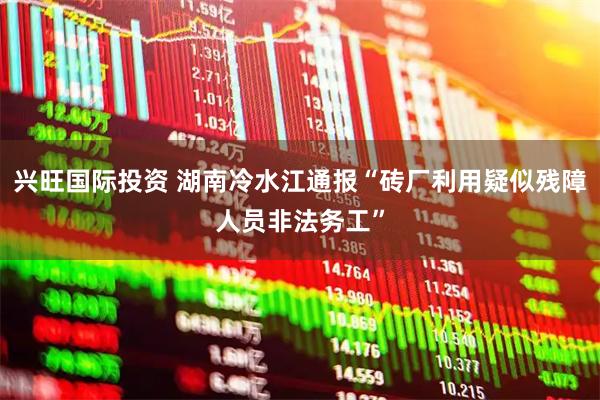 兴旺国际投资 湖南冷水江通报“砖厂利用疑似残障人员非法务工”