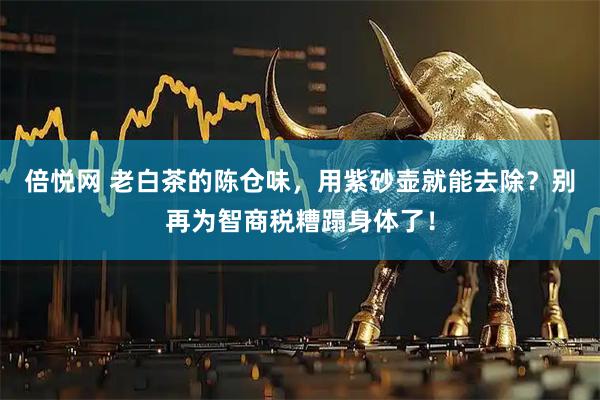倍悦网 老白茶的陈仓味，用紫砂壶就能去除？别再为智商税糟蹋身体了！