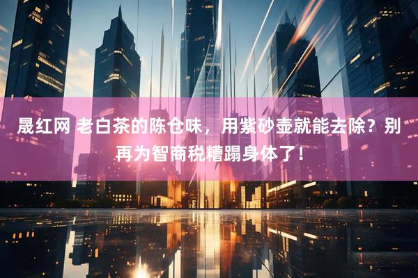 晟红网 老白茶的陈仓味，用紫砂壶就能去除？别再为智商税糟蹋身体了！