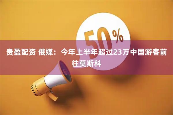 贵盈配资 俄媒：今年上半年超过23万中国游客前往莫斯科