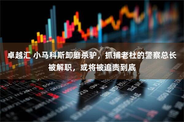 卓越汇 小马科斯卸磨杀驴，抓捕老杜的警察总长被解职，或将被追责到底
