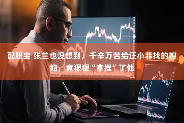 配股宝 张兰也没想到，千辛万苦给汪小菲找的媳妇，竟狠狠“拿捏”了他