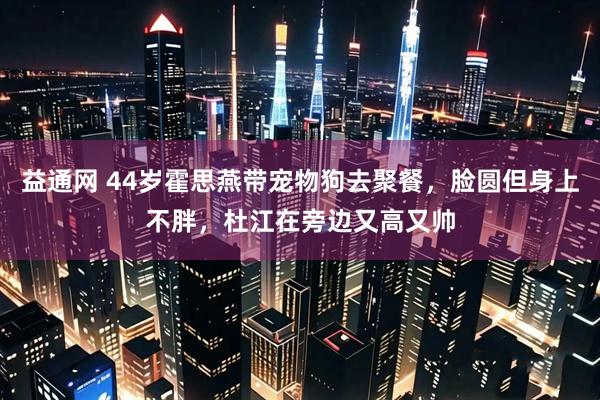 益通网 44岁霍思燕带宠物狗去聚餐，脸圆但身上不胖，杜江在旁边又高又帅
