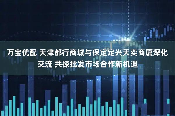 万宝优配 天津都行商城与保定定兴天奕商厦深化交流 共探批发市场合作新机遇