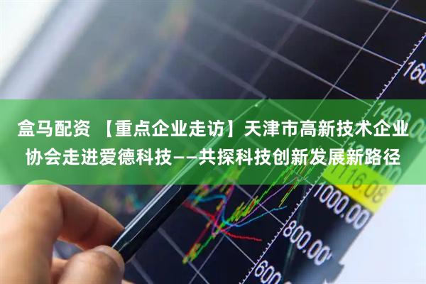 盒马配资 【重点企业走访】天津市高新技术企业协会走进爱德科技——共探科技创新发展新路径