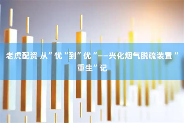 老虎配资 从”忧“到”优“——兴化烟气脱硫装置“重生”记