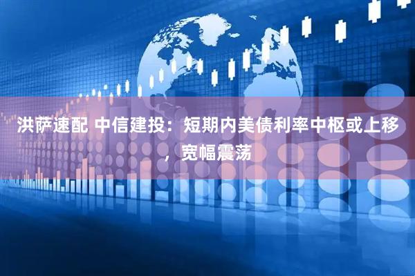 洪萨速配 中信建投：短期内美债利率中枢或上移，宽幅震荡