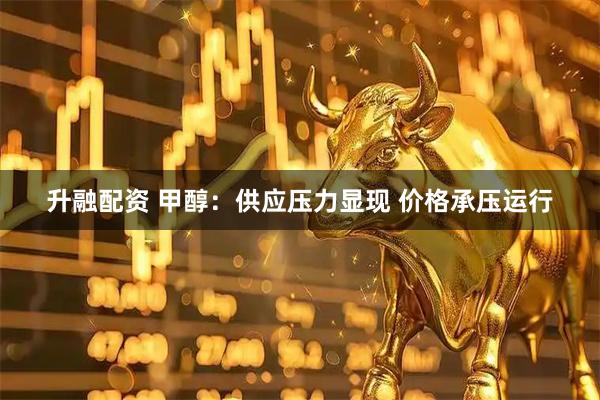 升融配资 甲醇：供应压力显现 价格承压运行