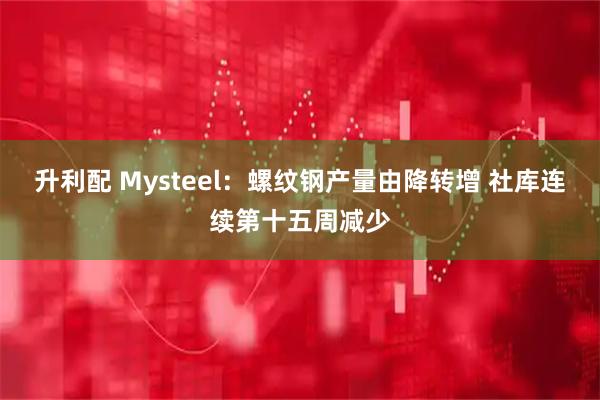 升利配 Mysteel：螺纹钢产量由降转增 社库连续第十五周减少