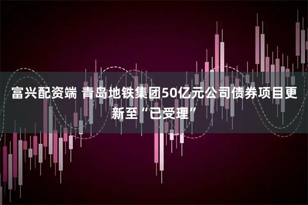 富兴配资端 青岛地铁集团50亿元公司债券项目更新至“已受理”