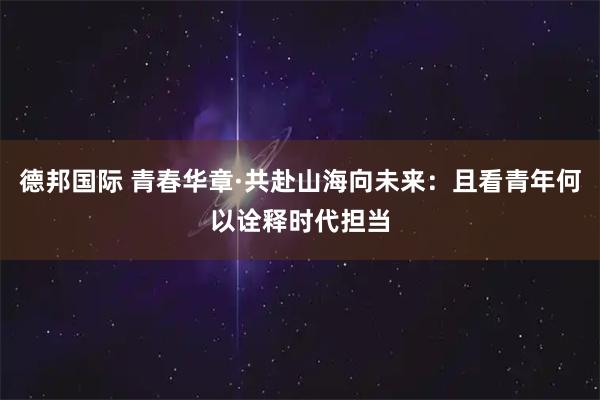 德邦国际 青春华章·共赴山海向未来：且看青年何以诠释时代担当