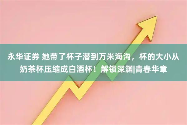 永华证券 她带了杯子潜到万米海沟，杯的大小从奶茶杯压缩成白酒杯！解锁深渊|青春华章