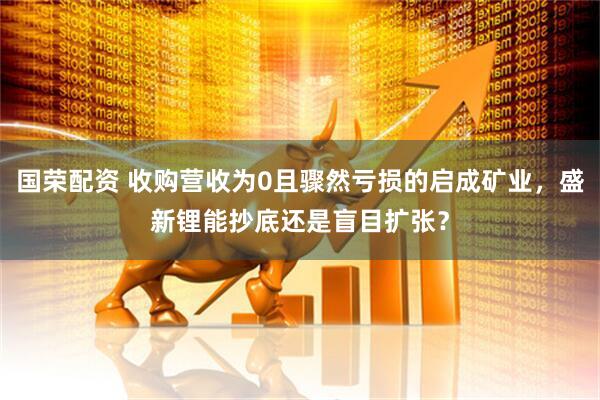 国荣配资 收购营收为0且骤然亏损的启成矿业，盛新锂能抄底还是盲目扩张？
