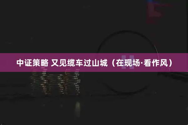 中证策略 又见缆车过山城（在现场·看作风）