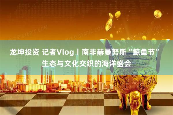 龙坤投资 记者Vlog丨南非赫曼努斯“鲸鱼节” 生态与文化交织的海洋盛会