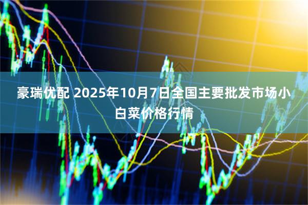 豪瑞优配 2025年10月7日全国主要批发市场小白菜价格行情