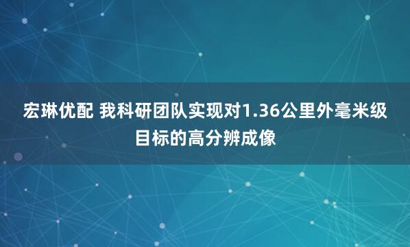 宏琳优配 我科研团队实现对1.36公里外毫米级目标的高分辨成像