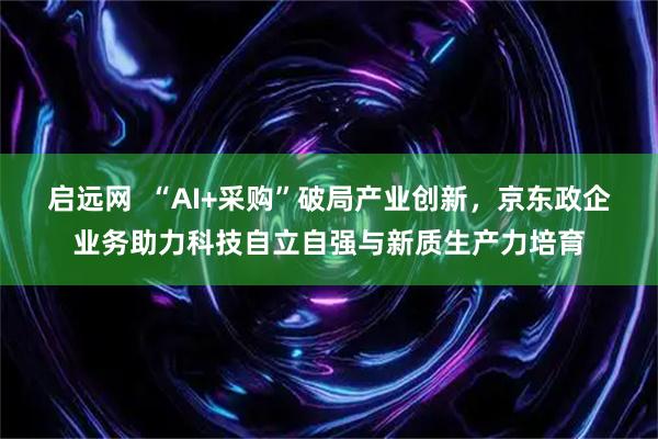启远网  “AI+采购”破局产业创新，京东政企业务助力科技自立自强与新质生产力培育