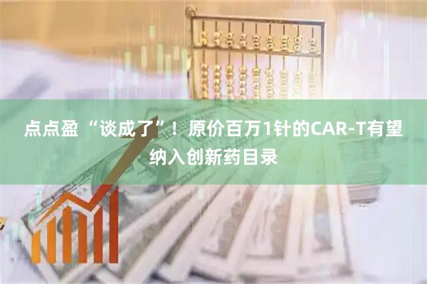 点点盈 “谈成了”！原价百万1针的CAR-T有望纳入创新药目录