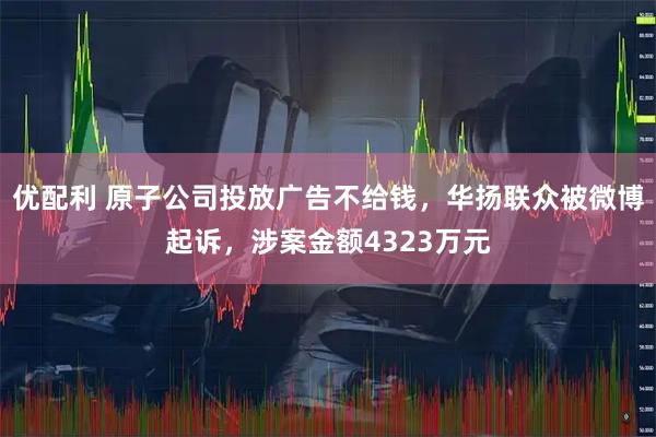 优配利 原子公司投放广告不给钱，华扬联众被微博起诉，涉案金额4323万元