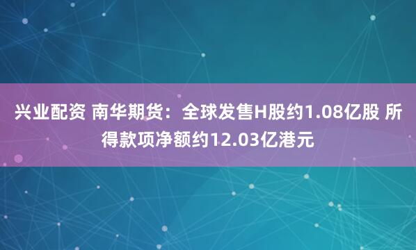 兴业配资 南华期货：全球发售H股约1.08亿股 所得款项净额约12.03亿港元