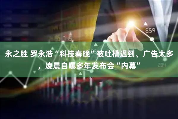 永之胜 罗永浩“科技春晚”被吐槽迟到、广告太多，凌晨自曝多年发布会“内幕”