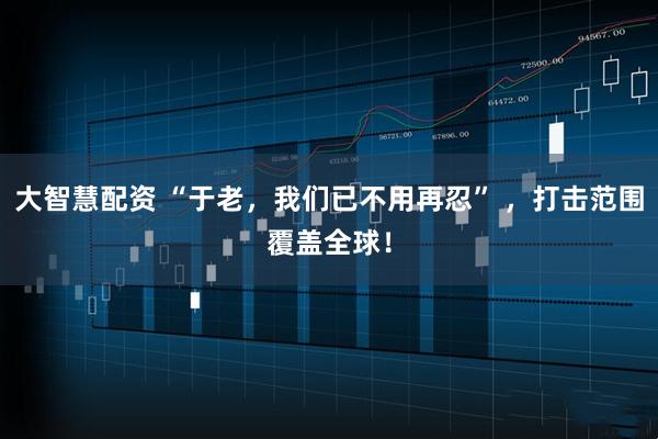 大智慧配资 “于老，我们已不用再忍” ，打击范围覆盖全球！