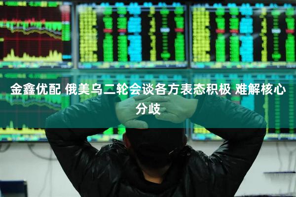 金鑫优配 俄美乌二轮会谈各方表态积极 难解核心分歧