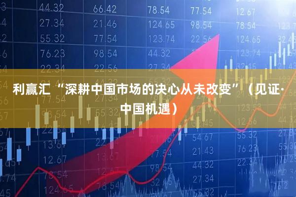 利赢汇 “深耕中国市场的决心从未改变”（见证·中国机遇）