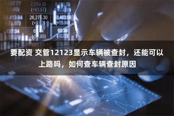 要配资 交管12123显示车辆被查封，还能可以上路吗，如何查车辆查封原因