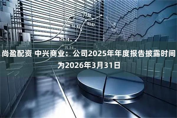 尚盈配资 中兴商业：公司2025年年度报告披露时间为2026年3月31日