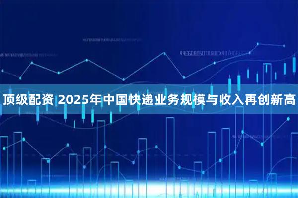 顶级配资 2025年中国快递业务规模与收入再创新高
