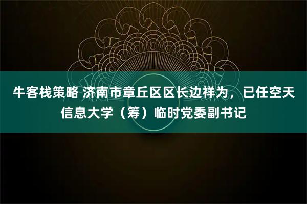牛客栈策略 济南市章丘区区长边祥为，已任空天信息大学（筹）临时党委副书记