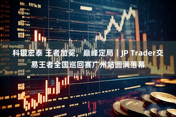 科银宏泰 王者加冕，巅峰定局｜JP Trader交易王者全国巡回赛广州站圆满落幕
