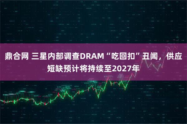 鼎合网 三星内部调查DRAM“吃回扣”丑闻，供应短缺预计将持续至2027年