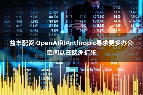 益丰配资 OpenAI和Anthropic寻求更多办公空间以在欧洲扩张