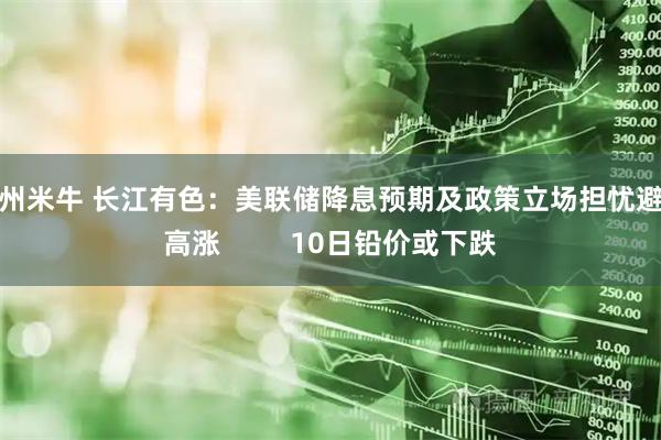 广州米牛 长江有色：美联储降息预期及政策立场担忧避险高涨         10日铅价或下跌