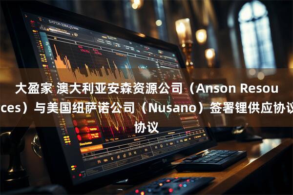 大盈家 澳大利亚安森资源公司（Anson Resources）与美国纽萨诺公司（Nusano）签署锂供应协议