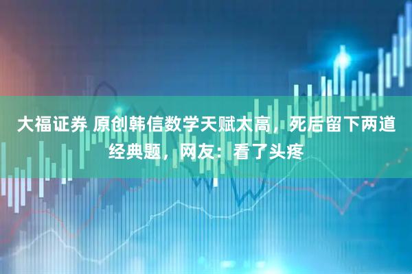 大福证券 原创韩信数学天赋太高，死后留下两道经典题，网友：看了头疼