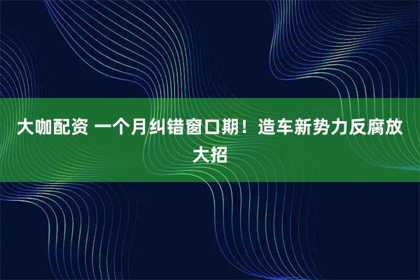 大咖配资 一个月纠错窗口期！造车新势力反腐放大招
