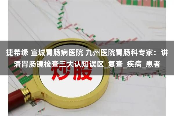 捷希缘 宣城胃肠病医院 九州医院胃肠科专家：讲清胃肠镜检查三大认知误区_复查_疾病_患者