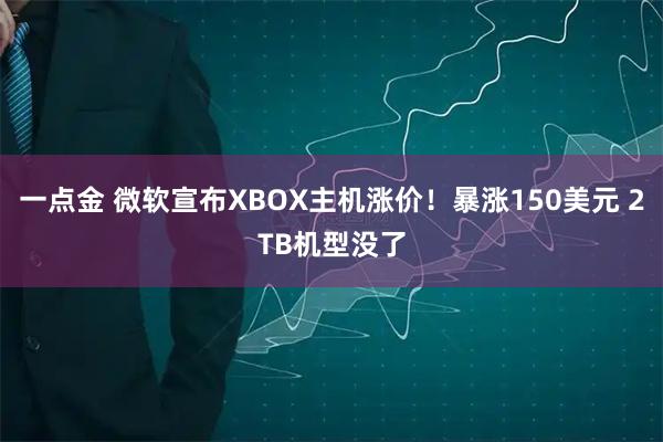 一点金 微软宣布XBOX主机涨价！暴涨150美元 2TB机型没了